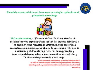 El modelo constructivista con las nuevas tecnologías: aplicado en el proceso de aprendizaje El Constructivismo , a diferencia del Conductismo, concibe al estudiante como el protagonista central del proceso educativo y no como un mero receptor de información;  los contenidos curriculares se plantean como objeto de aprendizaje más que de enseñanza y el docente deja de ser el único poseedor y transmisor del conocimiento para convertirse en mediador y facilitador del proceso de aprendizaje.  las TIC suman en la actualidad una serie de instrumentos capaces de incidir en la educación para crear nuevas o diferentes formas de enseñar y aprender y desde un posicionamiento teórico constructivista sociocultural (Coll, 1990, 2001)  