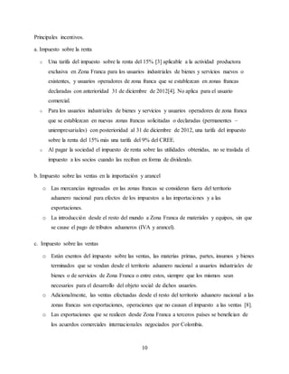 10
Principales incentivos.
a. Impuesto sobre la renta
o Una tarifa del impuesto sobre la renta del 15% [3] aplicable a la actividad productora
exclusiva en Zona Franca para los usuarios industriales de bienes y servicios nuevos o
existentes, y usuarios operadores de zona franca que se establezcan en zonas francas
declaradas con anterioridad 31 de diciembre de 2012[4]. No aplica para el usuario
comercial.
o Para los usuarios industriales de bienes y servicios y usuarios operadores de zona franca
que se establezcan en nuevas zonas francas solicitadas o declaradas (permanentes –
uniempresariales) con posterioridad al 31 de diciembre de 2012, una tarifa del impuesto
sobre la renta del 15% más una tarifa del 9% del CREE.
o Al pagar la sociedad el impuesto de renta sobre las utilidades obtenidas, no se traslada el
impuesto a los socios cuando las reciban en forma de dividendo.
b. Impuesto sobre las ventas en la importación y arancel
o Las mercancías ingresadas en las zonas francas se consideran fuera del territorio
aduanero nacional para efectos de los impuestos a las importaciones y a las
exportaciones.
o La introducción desde el resto del mundo a Zona Franca de materiales y equipos, sin que
se cause el pago de tributos aduaneros (IVA y arancel).
c. Impuesto sobre las ventas
o Están exentos del impuesto sobre las ventas, las materias primas, partes, insumos y bienes
terminados que se vendan desde el territorio aduanero nacional a usuarios industriales de
bienes o de servicios de Zona Franca o entre estos, siempre que los mismos sean
necesarios para el desarrollo del objeto social de dichos usuarios.
o Adicionalmente, las ventas efectuadas desde el resto del territorio aduanero nacional a las
zonas francas son exportaciones, operaciones que no causan el impuesto a las ventas [8].
o Las exportaciones que se realicen desde Zona Franca a terceros países se benefician de
los acuerdos comerciales internacionales negociados por Colombia.
 