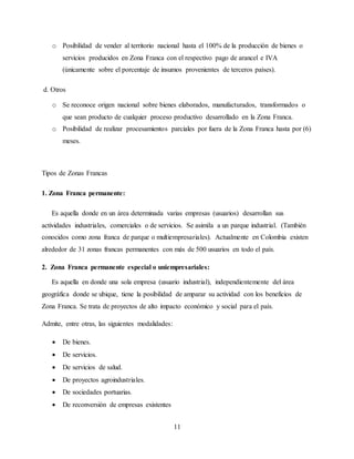 11
o Posibilidad de vender al territorio nacional hasta el 100% de la producción de bienes o
servicios producidos en Zona Franca con el respectivo pago de arancel e IVA
(únicamente sobre el porcentaje de insumos provenientes de terceros países).
d. Otros
o Se reconoce origen nacional sobre bienes elaborados, manufacturados, transformados o
que sean producto de cualquier proceso productivo desarrollado en la Zona Franca.
o Posibilidad de realizar procesamientos parciales por fuera de la Zona Franca hasta por (6)
meses.
Tipos de Zonas Francas
1. Zona Franca permanente:
Es aquella donde en un área determinada varias empresas (usuarios) desarrollan sus
actividades industriales, comerciales o de servicios. Se asimila a un parque industrial. (También
conocidos como zona franca de parque o multiempresariales). Actualmente en Colombia existen
alrededor de 31 zonas francas permanentes con más de 500 usuarios en todo el país.
2. Zona Franca permanente especial o uniempresariales:
Es aquella en donde una sola empresa (usuario industrial), independientemente del área
geográfica donde se ubique, tiene la posibilidad de amparar su actividad con los beneficios de
Zona Franca. Se trata de proyectos de alto impacto económico y social para el país.
Admite, entre otras, las siguientes modalidades:
 De bienes.
 De servicios.
 De servicios de salud.
 De proyectos agroindustriales.
 De sociedades portuarias.
 De reconversión de empresas existentes
 