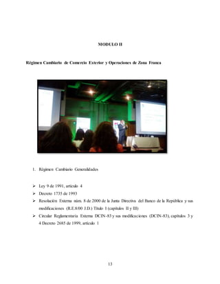 13
MODULO II
Régimen Cambiario de Comercio Exterior y Operaciones de Zona Franca
1. Régimen Cambiario Generalidades
 Ley 9 de 1991, artículo 4
 Decreto 1735 de 1993
 Resolución Externa núm. 8 de 2000 de la Junta Directiva del Banco de la República y sus
modificaciones (R.E.8/00 J.D.) Título I (capítulos II y III)
 Circular Reglamentaria Externa DCIN-83 y sus modificaciones (DCIN-83), capítulos 3 y
4 Decreto 2685 de 1999, artículo 1
 