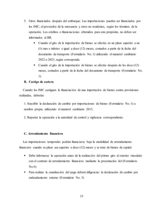 15
5. Giros financiados después del embarque: Las importaciones pueden ser financiadas por
los IMC, el proveedor de la mercancía y otros no residentes, según los términos de la
operación. Los créditos o financiaciones obtenidos para este propósito, no deben ser
informados al BR.
 Cuando el giro de la importación de bienes se efectúe en un plazo superior a un
(1) mes e inferior e igual a doce (12) meses, contados a partir de la fecha del
documento de transporte (Formulario No. 1) utilizando el numeral cambiario
2022 o 2023, según corresponda.
 Cuando el giro de la importación de bienes se efectúe después de los doce (12)
meses, contados a partir de la fecha del documento de transporte (Formulario No.
1)
B. Castigo de cartera
Cuando los IMC castiguen la financiación de una importación de bienes contra provisiones
realizadas, deberán:
1. Suscribir la declaración de cambio por importaciones de bienes (Formulario No. 1) a
nombre propio, utilizando el numeral cambiario 2015.
2. Reportar la operación a la autoridad de control y vigilancia correspondiente.
C. Arrendamiento financiero
Las importaciones temporales podrán financiarse bajo la modalidad de arrendamiento
financiero cuando su plazo sea superior a doce (12) meses y se trate de bienes de capital.
 Debe informarse la operación antes de la realización del primer giro al exterior vinculado
con el contrato de arrendamiento financiero mediante la presentación del (Formulario
No.6).
 Para realizar la canalización del pago deberá diligenciar la declaración de cambio por
endeudamiento externo (Formulario No. 3)
 