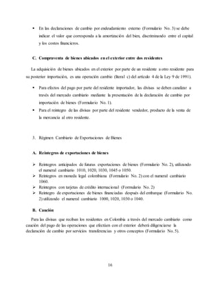 16
 En las declaraciones de cambio por endeudamiento externo (Formulario No. 3) se debe
indicar el valor que corresponda a la amortización del bien, discriminando entre el capital
y los costos financieros.
C. Compraventa de bienes ubicados en el exterior entre dos residentes
La adquisición de bienes ubicados en el exterior por parte de un residente a otro residente para
su posterior importación, es una operación cambio (literal c) del artículo 4 de la Ley 9 de 1991).
 Para efectos del pago por parte del residente importador, las divisas se deben canalizar a
través del mercado cambiario mediante la presentación de la declaración de cambio por
importación de bienes (Formulario No. 1).
 Para el reintegro de las divisas por parte del residente vendedor, producto de la venta de
la mercancía al otro residente.
3. Régimen Cambiario de Exportaciones de Bienes
A. Reintegros de exportaciones de bienes
 Reintegros anticipados de futuras exportaciones de bienes (Formulario No. 2), utilizando
el numeral cambiario 1010, 1020, 1030, 1045 o 1050.
 Reintegros en moneda legal colombiana (Formulario No. 2) con el numeral cambiario
1060.
 Reintegros con tarjetas de crédito internacional (Formulario No. 2)
 Reintegro de exportaciones de bienes financiadas después del embarque (Formulario No.
2) utilizando el numeral cambiario 1000, 1020, 1030 o 1040.
B. Caución
Para las divisas que reciban los residentes en Colombia a través del mercado cambiario como
caución del pago de las operaciones que efectúen con el exterior deberá diligenciarse la
declaración de cambio por servicios transferencias y otros conceptos (Formulario No. 5).
 