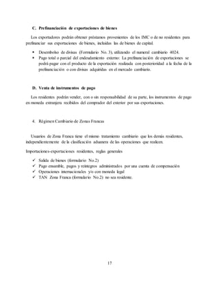 17
C. Prefinanciación de exportaciones de bienes
Los exportadores podrán obtener préstamos provenientes de los IMC o de no residentes para
prefinanciar sus exportaciones de bienes, incluidas las de bienes de capital.
 Desembolso de divisas (Formulario No. 3), utilizando el numeral cambiario 4024.
 Pago total o parcial del endeudamiento externo: La prefinanciación de exportaciones se
podrá pagar con el producto de la exportación realizada con posterioridad a la fecha de la
prefinanciación o con divisas adquiridas en el mercado cambiario.
D. Venta de instrumentos de pago
Los residentes podrán vender, con o sin responsabilidad de su parte, los instrumentos de pago
en moneda extranjera recibidos del comprador del exterior por sus exportaciones.
4. Régimen Cambiario de Zonas Francas
Usuarios de Zona Franca tiene el mismo tratamiento cambiario que los demás residentes,
independientemente de la clasificación aduanera de las operaciones que realicen.
Importaciones-exportaciones residentes, reglas generales
 Salida de bienes (formulario No.2)
 Pago ensamble, pagos y reintegros administrados por una cuenta de compensación
 Operaciones internacionales y/o con moneda legal
 TAN Zona Franca (formulario No.2) no sea residente.
 