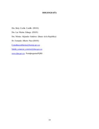 19
BIBLIOGRAFÍA
Dra. Betty Cecilia Castillo (DIAN)
Dra. Luz Marina Zuluaga (DIAN)
Dra. Mónica Alejandra Gutiérrez (Banco de la República)
Dr. Fernando Alberto Páez (DIAN)
Consultascambiarias@banrep.gov.co
Subdir_comercio_exterior@dian.gov.co
www.dian.gov.co PortalpreguntasPQRS
 