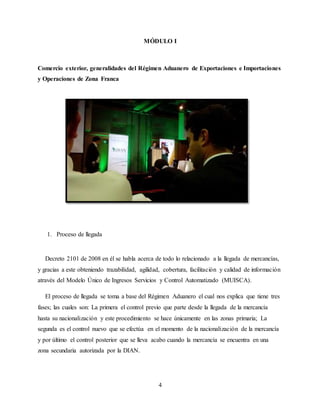 4
MÓDULO I
Comercio exterior, generalidades del Régimen Aduanero de Exportaciones e Importaciones
y Operaciones de Zona Franca
1. Proceso de llegada
Decreto 2101 de 2008 en él se habla acerca de todo lo relacionado a la llegada de mercancías,
y gracias a este obteniendo trazabilidad, agilidad, cobertura, facilitación y calidad de información
através del Modelo Único de Ingresos Servicios y Control Automatizado (MUISCA).
El proceso de llegada se toma a base del Régimen Aduanero el cual nos explica que tiene tres
fases; las cuales son: La primera el control previo que parte desde la llegada de la mercancía
hasta su nacionalización y este procedimiento se hace únicamente en las zonas primaria; La
segunda es el control nuevo que se efectúa en el momento de la nacionalización de la mercancía
y por último el control posterior que se lleva acabo cuando la mercancía se encuentra en una
zona secundaria autorizada por la DIAN.
 