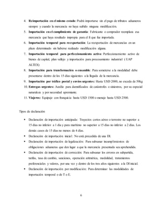 6
4. Reimportación en el mismo estado: Podrá importarse sin el pago de tributos aduaneros
siempre y cuando la mercancía no haya sufrido ninguna modificación.
5. Importación en el cumplimiento de garantía: Fabricante o comprador reemplaza esa
mercancía que haya resultado impropia para el fi que fue importada.
6. Importación temporal para reexportación: La reexportación de mercancías en un
plazo determinado sin haberse realizado modificación alguna.
7. Importación temporal para perfeccionamiento activo: Perfeccionamiento activo de
bienes de capital, plan vallejo y importación para procesamiento industrial ( UAP
ALTEX)
8. Importación para transformación o ensamble: Para someterse a la modalidad debe
presentarse dentro de los 15 días siguientes a la llegada de la mercancía.
9. Importación por tráfico postal y envíos urgentes: Hasta USD 2000, no exceda de 50kg
10. Entregas urgentes: Auxilio para damnificados de catástrofes o siniestros, por su especial
naturaleza y por necesidad apremiante.
11. Viajeros: Equipaje con franquicia hasta USD 1500 o menaje hasta USD 2500.
Tipos de declaración
 Declaración de importación anticipada: Trayectos cortos aéreo o terrestre no superior a
15 días no inferior a 1 día y para marítimo no superior a 15 días no inferior a 2 días. Los
demás casos de 15 días no menos de 4 días.
 Declaración de importación inicial: No está precedida de una DI.
 Declaración de importación de legalización: Para subsanar incumplimientos de
obligaciones aduaneras que den lugar a que la mercancía presentada sea aprehendida.
 Declaración de importación de corrección: Para subsanar los errores en subpartida,
tarifas, tasa de cambio, sanciones, operación aritmética, modalidad, tratamientos
preferenciales y valores, por una vez y dentro de los tres años siguientes a la DI inicial.
 Declaración de importación por modificación: Para determinar las modalidades de
importación temporal o de T o E.
 