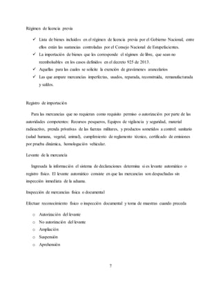 7
Régimen de licencia previa
 Lista de bienes incluidos en el régimen de licencia previa por el Gobierno Nacional, entre
ellos están las sustancias controladas por el Consejo Nacional de Estupefacientes.
 La importación de bienes que les corresponde el régimen de libre, que sean no
reembolsables en los casos definidos en el decreto 925 de 2013.
 Aquellas para las cuales se solicite la exención de gravámenes arancelarios
 Las que ampare mercancías imperfectas, usados, reparada, reconstruida, remanufacturada
y saldos.
Registro de importación
Para las mercancías que no requieran como requisito permiso o autorización por parte de las
autoridades competentes: Recursos pesqueros, Equipos de vigilancia y seguridad, material
radioactivo, prenda privativas de las fuerzas militares, y productos sometidos a control: sanitario
(salud humana, vegetal, animal), cumplimiento de reglamento técnico, certificado de emisiones
por prueba dinámica, homologación vehicular.
Levante de la mercancía
Ingresada la información el sistema de declaraciones determina si es levante automático o
registro físico. El levante automático consiste en que las mercancías son despachadas sin
inspección inmediata de la aduana.
Inspección de mercancías física o documental
Efectuar reconocimiento físico o inspección documental y toma de muestras cuando preceda
o Autorización del levante
o No autorización del levante
o Ampliación
o Suspensión
o Aprehensión
 