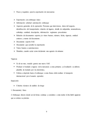 8
3. Pasos y requisitos para la exportación de mercancías
 Exportación con embarque único
 Información solicitud autorización embarque
 Aspectos generales de la operación: Personas que intervienen, datos del negocio,
identificación del transportador, relación de lugares, detalle de subpartida, nomenclatura,
embalaje, cantidad, descripción, información regímenes procedentes
 Relación de documentos soporte y/o vistos buenos, número, fecha, vigencia, entidad
emisora y monto del documento.
 Documento soporte SAE
 Documento que acredite la exportación
 Vistos buenos o autorizaciones
 Mandato, cuando actué como declarante una agencia de aduanas
Vigencia
 Es de un mes, vencido genera una nueva SAE
 Producir el traslado e ingreso de la mercancía a zona primaria y al realizarlo se elabora
plantilla de traslado por vía electrónica.
 Fabrica a depósito hasta el embarque o zona franca debe realizar el transporte
internacional por el usuario operador.
Inspección
 Criterios técnicos de análisis de riesgo
1. Documental, física
2. Embarque directo desde ser de forma continua y concluirse a más tardar el día hábil siguiente
que se ordene su práctica
 