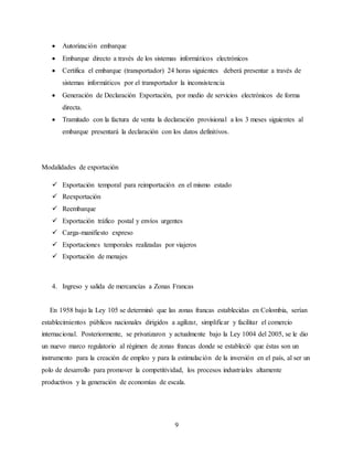 9
 Autorización embarque
 Embarque directo a través de los sistemas informáticos electrónicos
 Certifica el embarque (transportador) 24 horas siguientes deberá presentar a través de
sistemas informáticos por el transportador la inconsistencia
 Generación de Declaración Exportación, por medio de servicios electrónicos de forma
directa.
 Tramitado con la factura de venta la declaración provisional a los 3 meses siguientes al
embarque presentará la declaración con los datos definitivos.
Modalidades de exportación
 Exportación temporal para reimportación en el mismo estado
 Reexportación
 Reembarque
 Exportación tráfico postal y envíos urgentes
 Carga-manifiesto expreso
 Exportaciones temporales realizadas por viajeros
 Exportación de menajes
4. Ingreso y salida de mercancías a Zonas Francas
En 1958 bajo la Ley 105 se determinó que las zonas francas establecidas en Colombia, serían
establecimientos públicos nacionales dirigidos a agilizar, simplificar y facilitar el comercio
internacional. Posteriormente, se privatizaron y actualmente bajo la Ley 1004 del 2005, se le dio
un nuevo marco regulatorio al régimen de zonas francas donde se estableció que éstas son un
instrumento para la creación de empleo y para la estimulación de la inversión en el país, al ser un
polo de desarrollo para promover la competitividad, los procesos industriales altamente
productivos y la generación de economías de escala.
 