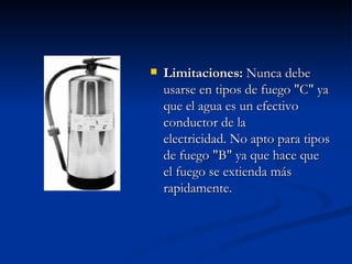 Limitaciones:  Nunca debe usarse en tipos de fuego "C" ya que el agua es un efectivo conductor de la electricidad. No apto para tipos de fuego "B" ya que hace que el fuego se extienda más rapidamente.   