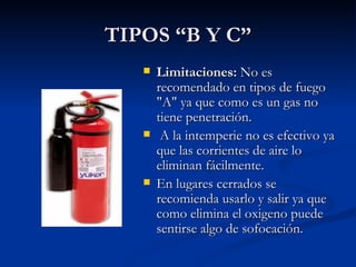 TIPOS “B Y C” Limitaciones:  No es recomendado en tipos de fuego "A" ya que como es un gas no tiene penetración. A la intemperie no es efectivo ya que las corrientes de aire lo eliminan fácilmente.  En lugares cerrados se recomienda usarlo y salir ya que como elimina el oxigeno puede sentirse algo de sofocación.   