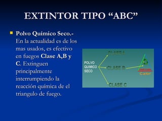 EXTINTOR TIPO “ABC” Polvo Químico Seco.-  En la actualidad es de los mas usados, es efectivo en fuegos  Clase A,B y C . Extinguen principalmente interrumpiendo la reacción química de el triangulo de fuego.   