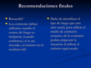 Recomendaciones finales Recuerde!! Los extintores deben utilizarse cuando el conato de fuego es incipiente (cuando comienza.) si es un incendio, el extintor no le resultara útil. Debe de identificar el tipo de fuego que esta ante usted, para utilizar el medio de extinción correcto, de lo contrario podría empeorar la situación al utilizar el extintor equivocado  