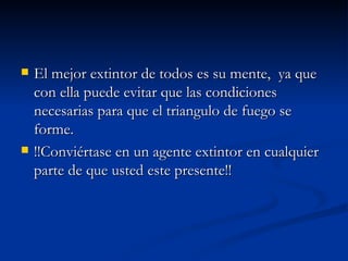 El mejor extintor de todos es su mente,  ya que con ella puede evitar que las condiciones necesarias para que el triangulo de fuego se forme. !!Conviértase en un agente extintor en cualquier parte de que usted este presente!!  