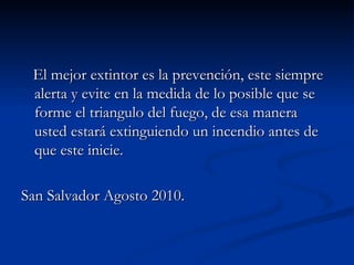 El mejor extintor es la prevención, este siempre alerta y evite en la medida de lo posible que se forme el triangulo del fuego, de esa manera usted estará extinguiendo un incendio antes de que este inicie. San Salvador Agosto 2010. 