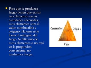 Para que se produzca fuego tienen que existir tres elementos en las cantidades adecuadas, esos elementos son: el calor, combustible y oxígeno. Ha esto se le llama el triángulo del fuego. Si falta uno de estos elementos o no está en la proporción conveniente, no tendremos fuego. 