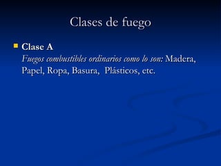 Clases de fuego Clase A   Fuegos combustibles ordinarios como lo son:  Madera, Papel, Ropa, Basura,  Plásticos, etc. 