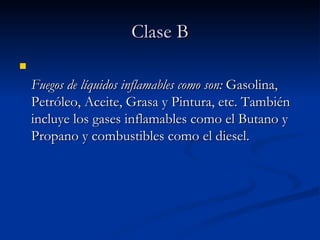 Clase B Fuegos de líquidos inflamables como son:  Gasolina, Petróleo, Aceite, Grasa y Pintura, etc. También incluye los gases inflamables como el Butano y Propano y combustibles como el diesel.   