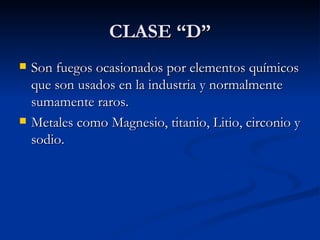 CLASE “D” Son fuegos ocasionados por elementos químicos que son usados en la industria y normalmente sumamente raros. Metales como Magnesio, titanio, Litio, circonio y sodio. 