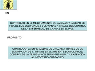 FIN CONTRIBUIR EN EL MEJORAMIENTO DE LA SALUDY CALIDAD DE VIDA DE LOS BOLIVIANOS Y BOLIVIANAS A TRAVES DEL CONTROL DE LA ENFERMEDAD DE CHAGAS EN EL PAIS PROPOSITO CONTROLAR LA ENFERMEDAD DE CHAGAS A TRAVES DE LA ELIMINACION DE T.  infestans  EN EL AMBIENTE DOMICILIAR, EL CONTROL DE LA TRANSMISION TRANSFUSIONAL Y LA ATENCION AL INFECTADO CHAGASICO 