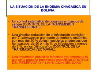LA SITUACIÓN DE LA ENDEMIA CHAGASICA EN BOLIVIA: Un control sistemático de donantes en bancos de sangre (CONTROL DE LA TRANSMISIÓN TRANSFUSIONAL) Una drástica reducción de la infestación domiciliar por  T. infestans  en gran parte de territorio endémico, con más del 50 % de los municipios endémicos que han pasado  de 50 ó más % de infestación a menos de 3 %, en los últimos años (CONTROL DE LA TRANSMISION VECTORIAL). Una importante población infectada y/o enferma a la que se le propone tratamiento específico( CONTROL DEL RESERVORIO Y LIMITACION DEL DAÑO) 
