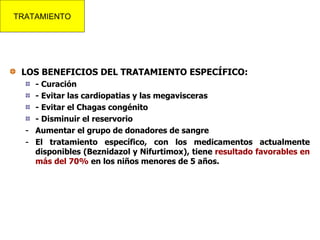 LOS BENEFICIOS DEL TRATAMIENTO ESPECÍFICO: - Curación - Evitar las cardiopatias y las megavisceras - Evitar el Chagas congénito - Disminuir el reservorio Aumentar el grupo de donadores de sangre El tratamiento específico, con los medicamentos actualmente disponibles (Beznidazol y Nifurtimox), tiene  resultado favorables en más del 70%  en los niños menores de 5 años. TRATAMIENTO 