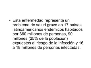 Esta enfermedad representa un problema de salud grave en 17 países latinoamericanos endémicos habitados por 360 millones de personas, 90 millones (25% de la población) expuestos al riesgo de la infección y 16 a 18 millones de personas infectadas. 