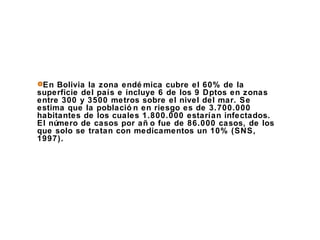 En Bolivia la zona endémica cubre el 60% de la superficie del país e incluye 6 de los 9 Dptos en zonas entre 300 y 3500 metros sobre el nivel del mar. Se estima que la población en riesgo es de 3.700.000 habitantes de los cuales 1.800.000 estarían infectados. El número de casos por año fue de 86.000 casos, de los que solo se tratan con medicamentos un 10% (SNS, 1997). 