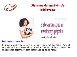 Préstamo a Domicilio:
El usuario podrá llevarse a casa un recurso bibliográfico. Para el
caso de los estudiantes el plazo máximo es de 24 horas, mientras
que para los docentes y administrativos es de 48 horas.
Sistema de gestión de
biblioteca
 