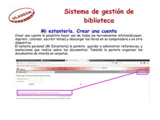 Sistema de gestión de
biblioteca
Mi estantería. Crear una cuenta
Crear una cuenta le posibilita hacer uso de todas las herramientas infotools(copiar,
imprimir, colorear, escribir notas) y descargar los libros en su computadora o en otro
dispositivo.
El estante personal (Mi Estantería) le permite guardar y administrar referencias, y
anotaciones que realice sobre los documentos. También le permite organizar los
documentos de interés en carpetas.
 