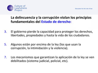La delincuencia y la corrupción violan los principios fundamentales del  Estado de derecho : El gobierno pierde la capacidad para proteger los derechos, libertades, propiedades y hasta la vida de los ciudadanos.  Algunos están por encima de la ley (los que usan la corrupción, la intimidación y la violencia). Los mecanismos que garantizan la aplicación de la ley se ven debilitados (sistema judicial, policial, etc).  