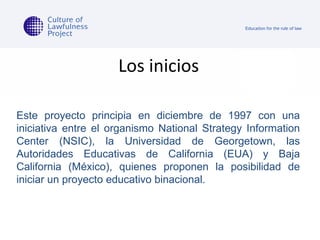 Los inicios Este proyecto principia en diciembre de 1997 con una iniciativa entre el organismo National Strategy Information Center (NSIC), la Universidad de Georgetown, las Autoridades Educativas de California (EUA) y Baja California (México), quienes proponen la posibilidad de iniciar un proyecto educativo binacional. 