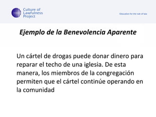 Ejemplo de la Benevolencia Aparente Un cártel de drogas puede donar dinero para reparar el techo de una iglesia. De esta manera, los miembros de la congregación permiten que el cártel continúe operando en la comunidad 