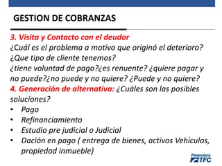 GESTION DE COBRANZAS
3. Visita y Contacto con el deudor
¿Cuál es el problema a motivo que originó el deterioro?
¿Que tipo de cliente tenemos?
¿tiene voluntad de pago?¿es renuente? ¿quiere pagar y
no puede?¿no puede y no quiere? ¿Puede y no quiere?
4. Generación de alternativa: ¿Cuáles son las posibles
soluciones?
• Pago
• Refinanciamiento
• Estudio pre judicial o Judicial
• Dación en pago ( entrega de bienes, activos Vehículos,
propiedad inmueble)
 
