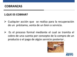 COBRANZAS
1.QUE ES COBRAR?
 Cualquier acción que se realiza para la recuperación
de un préstamo, venta de un bien o servicio.
 Es el proceso formal mediante el cual se tramita el
cobro de una cuenta por concepto de la compra de un
producto o el pago de algún servicio posterior .
 