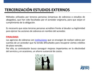 TERCERIZACIÓN ESTUDIOS EXTERNOS
Métodos utilizados por terceras personas (empresas de cobranza o estudios de
abogados), que han sido facultadas por el acreedor originario, para que exijan el
cumplimiento de la obligación.
Es necesario que estas terceras personas acrediten frente al deudor su legitimidad
para ejercer las acciones de cobranza en nombre del acreedor.
FINALIDAD:
Las agencias de cobranza son instituciones que se encargan de realizar cobros por
cuentas de un acreedor que ha tenido dificultades para recuperar ciertos créditos
de plazo vencido.
Por ello, su contratación busca conseguir mejoras importantes en la efectividad
del servicio y, en ocasiones, un ahorro sustancial de costos.
 