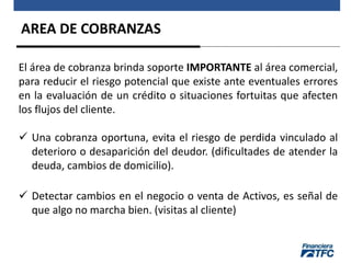 AREA DE COBRANZAS
El área de cobranza brinda soporte IMPORTANTE al área comercial,
para reducir el riesgo potencial que existe ante eventuales errores
en la evaluación de un crédito o situaciones fortuitas que afecten
los flujos del cliente.
 Una cobranza oportuna, evita el riesgo de perdida vinculado al
deterioro o desaparición del deudor. (dificultades de atender la
deuda, cambios de domicilio).
 Detectar cambios en el negocio o venta de Activos, es señal de
que algo no marcha bien. (visitas al cliente)
 