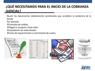 ¿QUÉ NECESITAMOS PARA EL INICIO DE LA COBRANZA
JUDICIAL?
Reunir los documentos debidamente constituidos que acrediten la existencia de la
deuda.
Por ejemplo:
Contrato de crédito.
Pagaré o cualquier título valor.
Liquidación de saldo deudor.
Carta de requerimiento y vencimiento de cuotas.
 