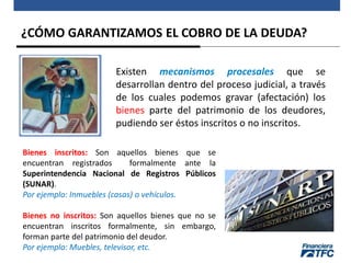 ¿CÓMO GARANTIZAMOS EL COBRO DE LA DEUDA?
Existen mecanismos procesales que se
desarrollan dentro del proceso judicial, a través
de los cuales podemos gravar (afectación) los
bienes parte del patrimonio de los deudores,
pudiendo ser éstos inscritos o no inscritos.
Bienes inscritos: Son aquellos bienes que se
encuentran registrados formalmente ante la
Superintendencia Nacional de Registros Públicos
(SUNAR).
Por ejemplo: Inmuebles (casas) o vehículos.
Bienes no inscritos: Son aquellos bienes que no se
encuentran inscritos formalmente, sin embargo,
forman parte del patrimonio del deudor.
Por ejemplo: Muebles, televisor, etc.
 