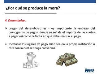 ¿Por qué se produce la mora?
4. Desembolso:
 Luego del desembolso es muy importante la entrega del
cronograma de pagos, donde se señala el importe de las cuotas
a pagar así como la fecha en que debe realizar el pago.
 Destacar los lugares de pago, bien sea en la propia institución u
otra con la cual se tenga convenios.
 