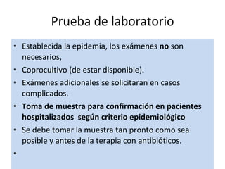 Establecida la epidemia, los exámenes  no  son necesarios,  Coprocultivo (de estar disponible). Exámenes adicionales se solicitaran en casos complicados. Toma de muestra para confirmación en pacientes hospitalizados  según criterio epidemiológico  Se debe tomar la muestra tan pronto como sea posible y antes de la terapia con antibióticos.   Prueba de laboratorio 