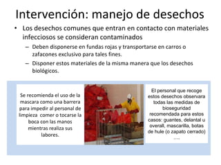 Intervención: manejo de desechos Los desechos comunes que entran en contacto con materiales infecciosos se consideran contaminados Deben disponerse en fundas rojas y transportarse en carros o zafacones exclusivo para tales fines.  Disponer estos materiales de la misma manera que los desechos biológicos. Se recomienda el uso de la mascara como una barrera para impedir al personal de limpieza  comer o tocarse la boca con las manos mientras realiza sus labores. El personal que recoge estos desechos observara todas las medidas de bioseguridad recomendada para estos casos: guantes, delantal u overall, mascarilla, botas de hule (o zapato cerrado) …. 
