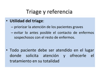 Triage y referencia Utilidad del triage :  priorizar la atención de los pacientes graves  evitar lo antes posible el contacto de enfermos sospechosos con el resto de enfermos. Todo paciente debe ser atendido en el lugar donde solicita atención y ofrecerle el tratamiento en su totalidad 