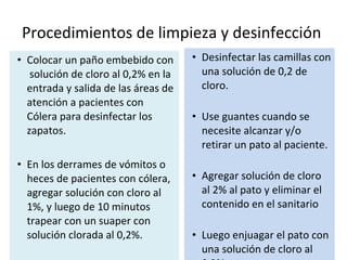 Procedimientos de limpieza y desinfección  Colocar un paño embebido con  solución de cloro al 0,2% en la entrada y salida de las áreas de atención a pacientes con Cólera para desinfectar los zapatos.  En los derrames de vómitos o heces de pacientes con cólera, agregar solución con cloro al 1%, y luego de 10 minutos trapear con un suaper con solución clorada al 0,2%. Desinfectar las camillas con una solución de 0,2 de cloro. Use guantes cuando se necesite alcanzar y/o retirar un pato al paciente. Agregar solución de cloro al 2% al pato y eliminar el contenido en el sanitario Luego enjuagar el pato con una solución de cloro al 0,2% 