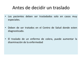 Antes de decidir un traslado Los pacientes deben ser trasladados solo en casos muy especiales. Deben de ser tratados en el Centro de Salud donde esten diagnosticado. El traslado de un enfermo de colera, puede aumentar la diseminación de la enfermedad 