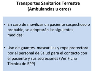 Transportes Sanitarios Terrestre   (Ambulancias u otros) En caso de movilizar un paciente sospechoso o probable, se adoptarán las siguientes medidas: Uso de guantes, mascarillas y ropa protectora por el personal de Salud para el contacto con el paciente y sus secreciones (Ver Ficha Técnica de EPP) 