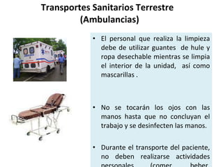 Transportes Sanitarios Terrestre   (Ambulancias) El personal que realiza la limpieza debe de utilizar guantes  de hule y ropa desechable mientras se limpia el interior de la unidad,  así como mascarillas . No se tocarán los ojos con las manos hasta que no concluyan el trabajo y se desinfecten las manos. Durante el transporte del paciente, no deben realizarse actividades personales (comer, beber, aplicación de cosméticos, manipulación de lentes de contacto). 