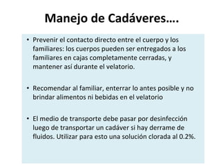 Manejo de Cadáveres…. Prevenir el contacto directo entre el cuerpo y los familiares: los cuerpos pueden ser entregados a los familiares en cajas completamente cerradas, y mantener así durante el velatorio. Recomendar al familiar, enterrar lo antes posible y no brindar alimentos ni bebidas en el velatorio El medio de transporte debe pasar por desinfección luego de transportar un cadáver si hay derrame de fluidos. Utilizar para esto una solución clorada al 0.2%. 