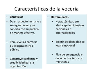Beneficios   Da un aspecto humano a su organización y se conecta con su público de manera efectiva. Remueve las barreras psicológica entre el público Construye confianza y credibilidad para la organización.  Características de la vocería Herramientas Notas técnicas y/o alerta epidemiológicas nacionales e internacionales Boletín epidemiológico local y nacional Plan de emergencia y documentos técnicos relevantes 
