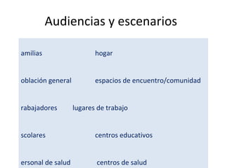 Audiencias y escenarios  Familias    hogar Población general    espacios de encuentro/comunidad  Trabajadores   lugares de trabajo Escolares   centros educativos Personal de salud    centros de salud Viajeros   puertos y aeropuertos  